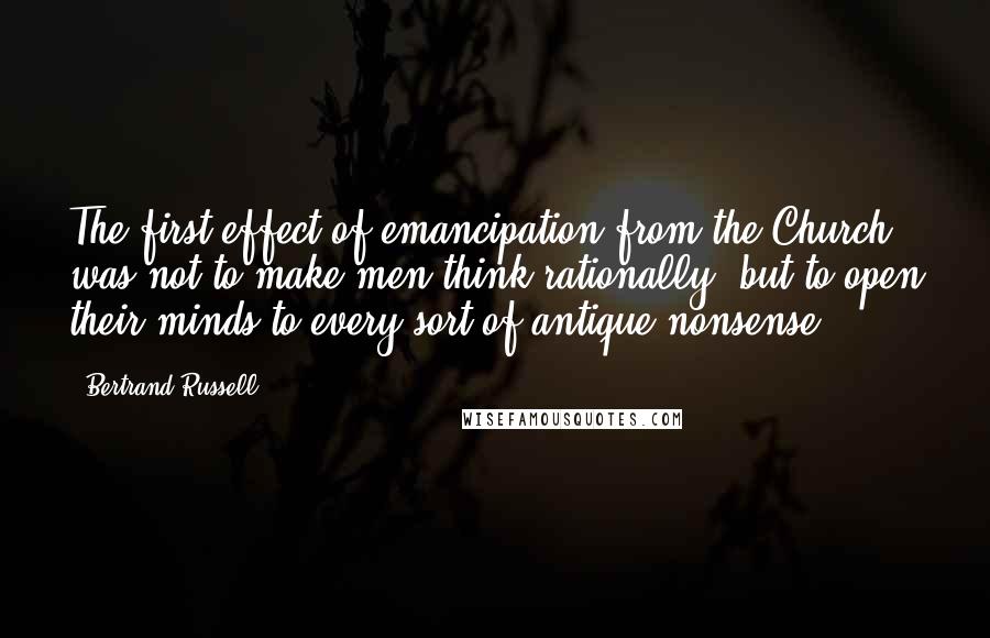 Bertrand Russell Quotes: The first effect of emancipation from the Church was not to make men think rationally, but to open their minds to every sort of antique nonsense