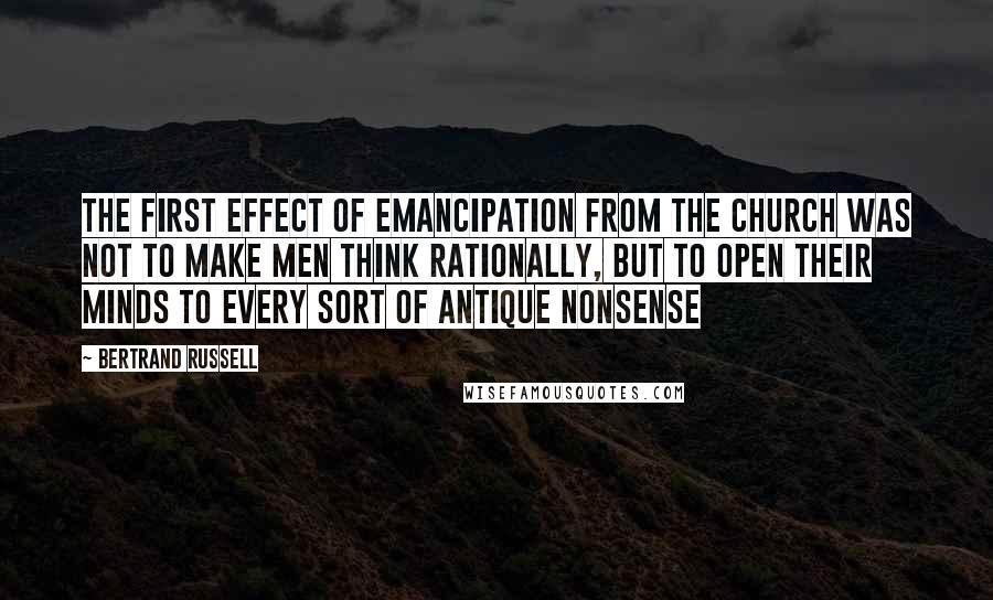 Bertrand Russell Quotes: The first effect of emancipation from the Church was not to make men think rationally, but to open their minds to every sort of antique nonsense