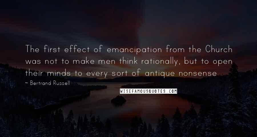 Bertrand Russell Quotes: The first effect of emancipation from the Church was not to make men think rationally, but to open their minds to every sort of antique nonsense