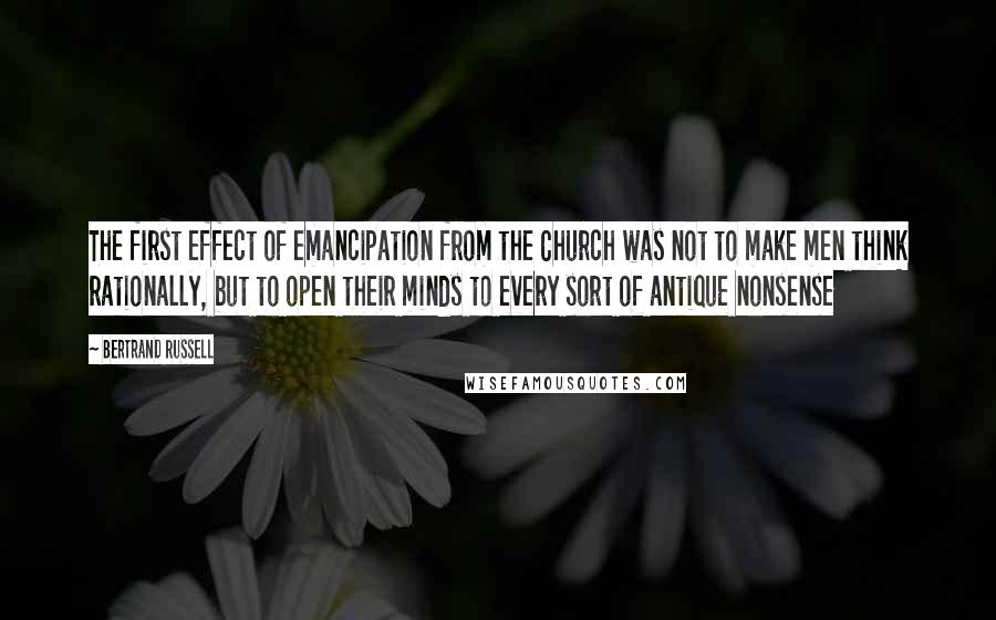 Bertrand Russell Quotes: The first effect of emancipation from the Church was not to make men think rationally, but to open their minds to every sort of antique nonsense