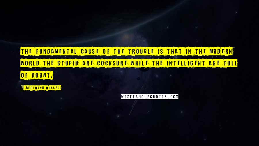 Bertrand Russell Quotes: The fundamental cause of the trouble is that in the modern world the stupid are cocksure while the intelligent are full of doubt.