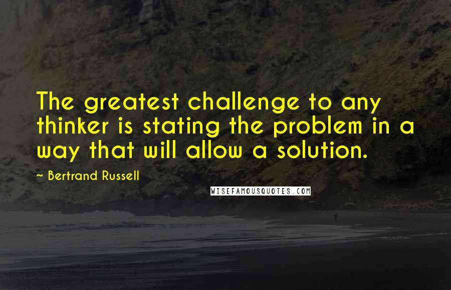 Bertrand Russell Quotes: The greatest challenge to any thinker is stating the problem in a way that will allow a solution.