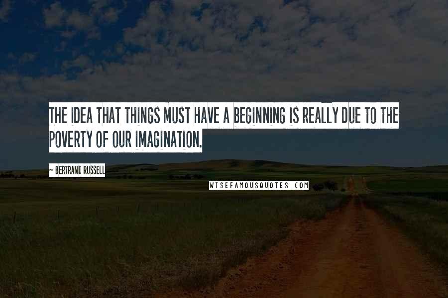 Bertrand Russell Quotes: The idea that things must have a beginning is really due to the poverty of our imagination.