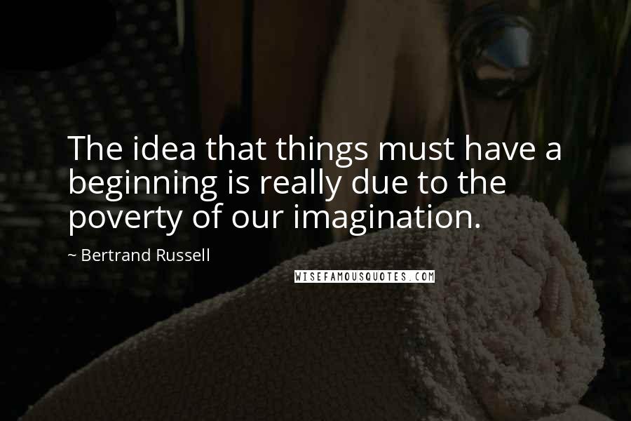 Bertrand Russell Quotes: The idea that things must have a beginning is really due to the poverty of our imagination.