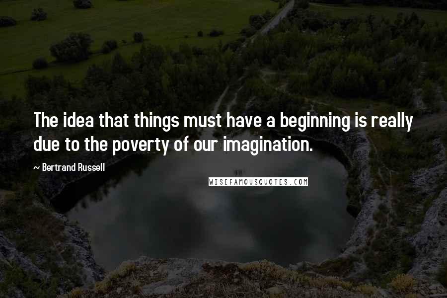 Bertrand Russell Quotes: The idea that things must have a beginning is really due to the poverty of our imagination.