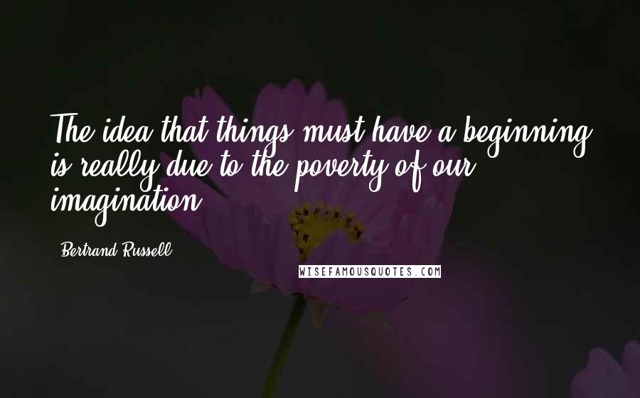 Bertrand Russell Quotes: The idea that things must have a beginning is really due to the poverty of our imagination.