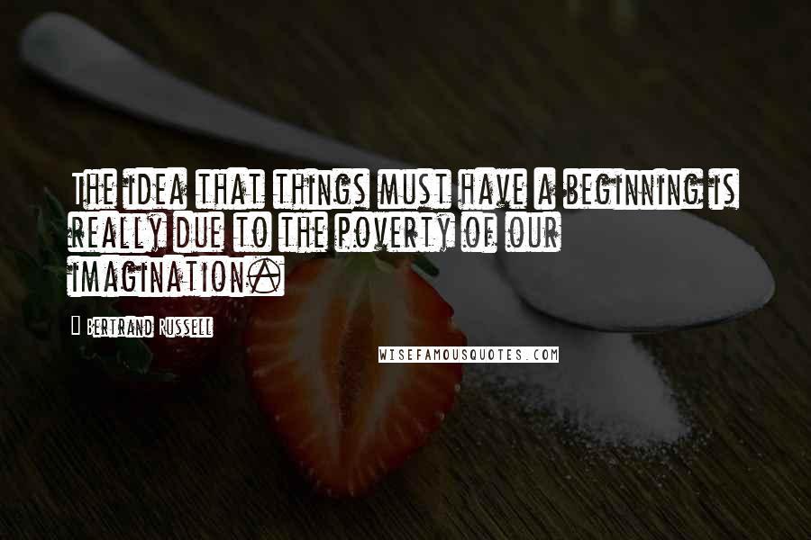 Bertrand Russell Quotes: The idea that things must have a beginning is really due to the poverty of our imagination.