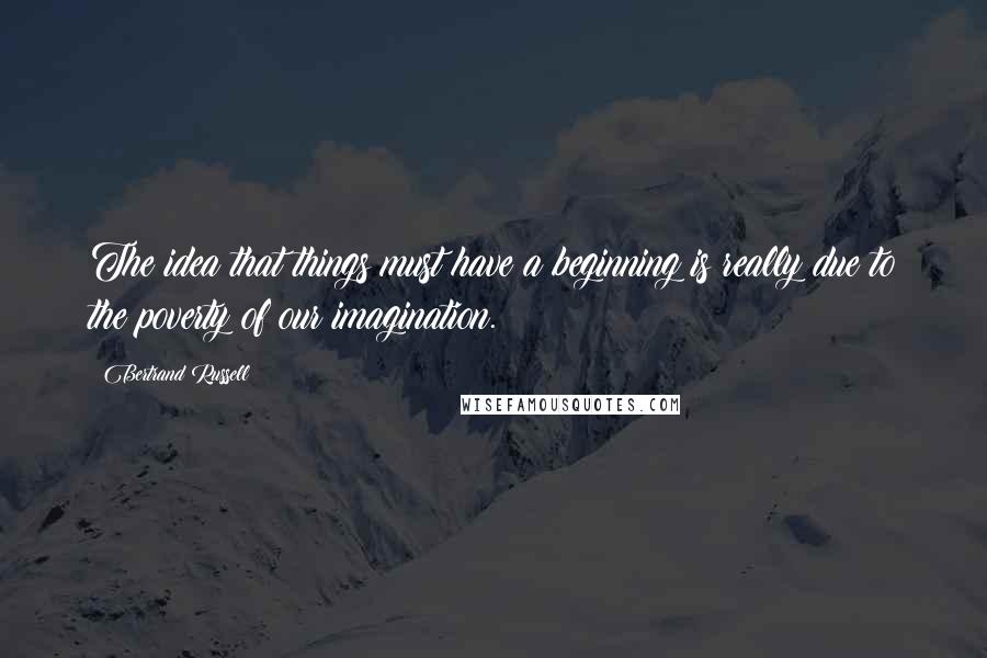 Bertrand Russell Quotes: The idea that things must have a beginning is really due to the poverty of our imagination.