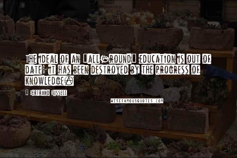 Bertrand Russell Quotes: The ideal of an "all-round" education is out of date; it has been destroyed by the progress of knowledge.