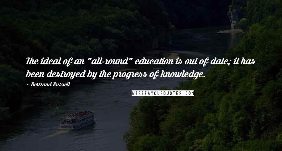 Bertrand Russell Quotes: The ideal of an "all-round" education is out of date; it has been destroyed by the progress of knowledge.