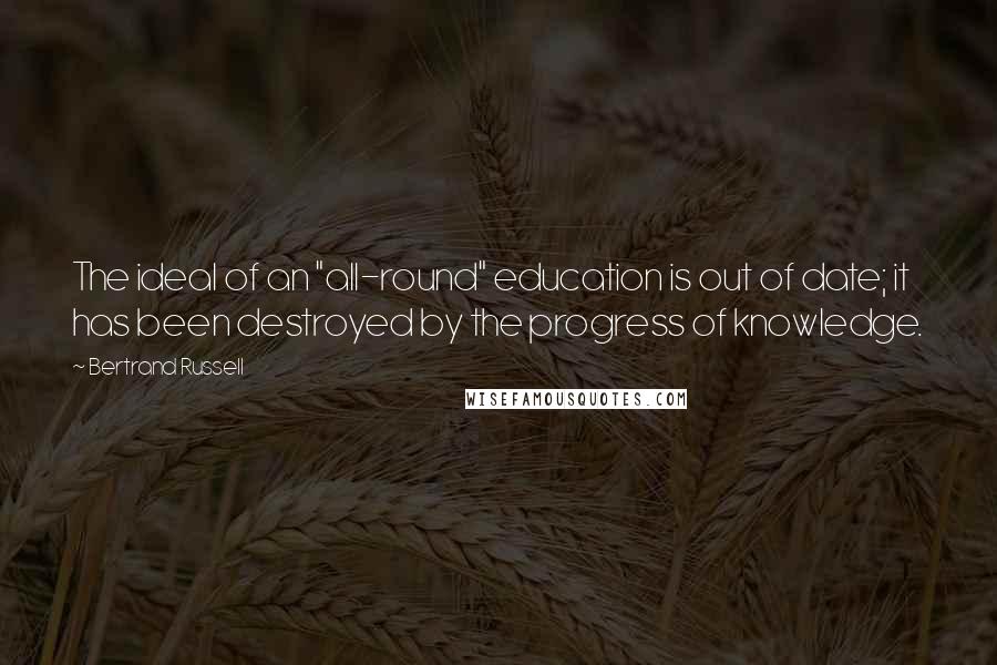 Bertrand Russell Quotes: The ideal of an "all-round" education is out of date; it has been destroyed by the progress of knowledge.