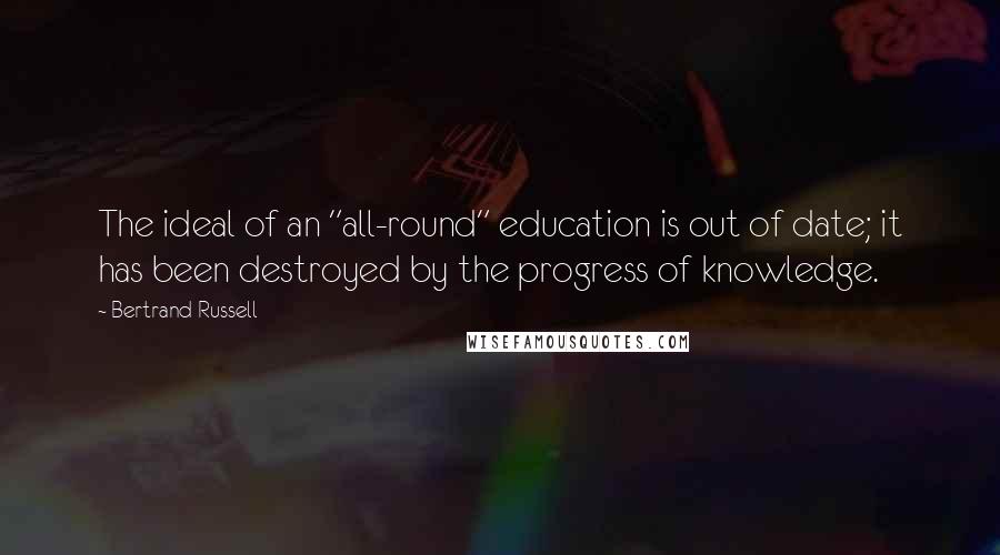 Bertrand Russell Quotes: The ideal of an "all-round" education is out of date; it has been destroyed by the progress of knowledge.