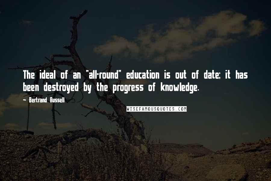 Bertrand Russell Quotes: The ideal of an "all-round" education is out of date; it has been destroyed by the progress of knowledge.