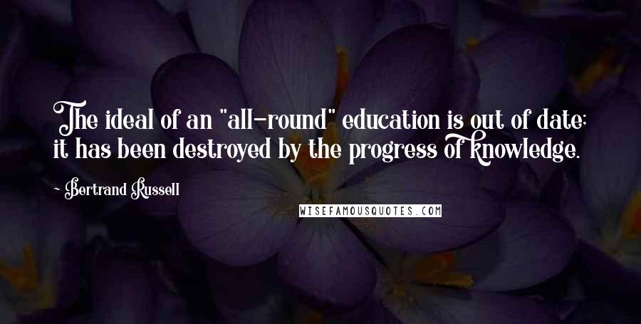 Bertrand Russell Quotes: The ideal of an "all-round" education is out of date; it has been destroyed by the progress of knowledge.