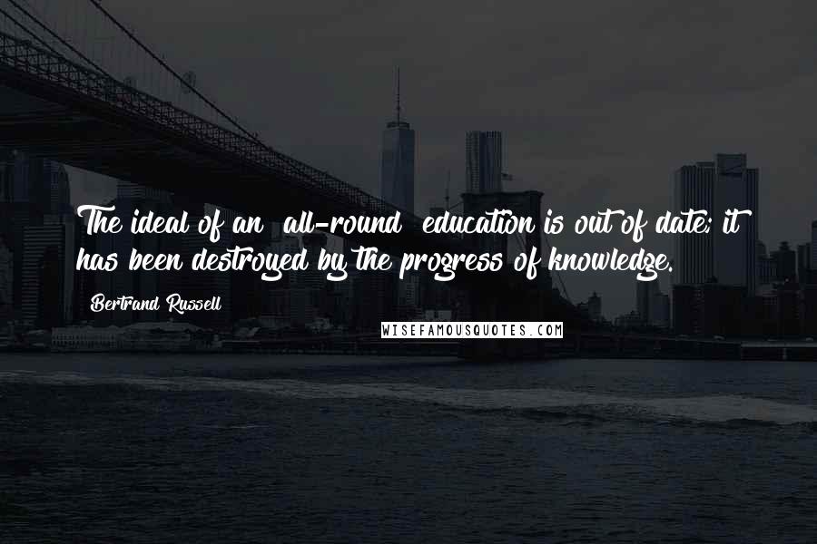 Bertrand Russell Quotes: The ideal of an "all-round" education is out of date; it has been destroyed by the progress of knowledge.