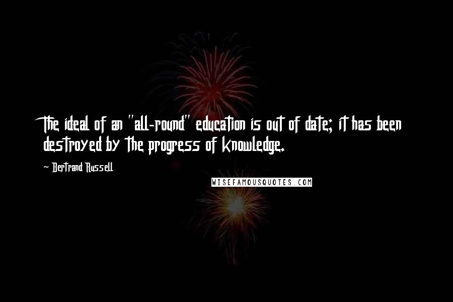 Bertrand Russell Quotes: The ideal of an "all-round" education is out of date; it has been destroyed by the progress of knowledge.