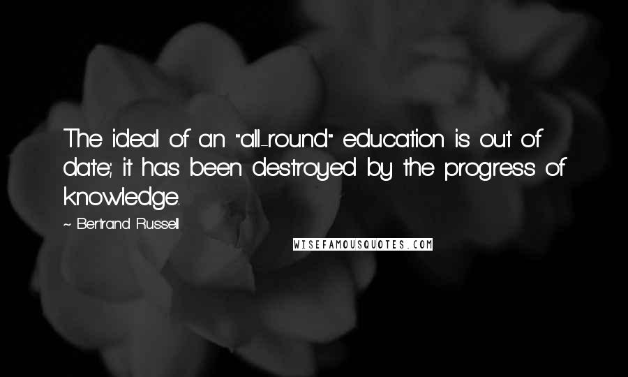 Bertrand Russell Quotes: The ideal of an "all-round" education is out of date; it has been destroyed by the progress of knowledge.