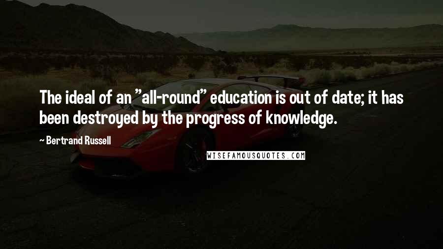 Bertrand Russell Quotes: The ideal of an "all-round" education is out of date; it has been destroyed by the progress of knowledge.