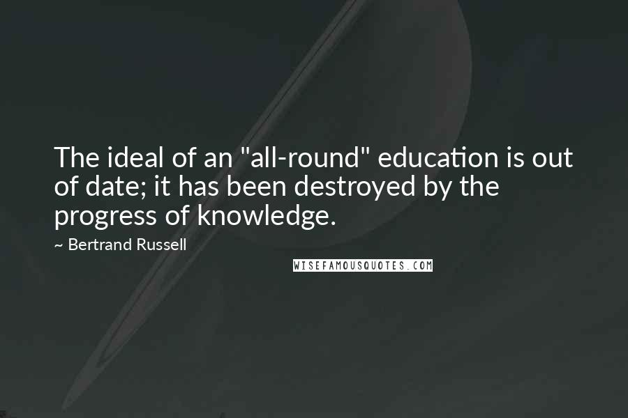 Bertrand Russell Quotes: The ideal of an "all-round" education is out of date; it has been destroyed by the progress of knowledge.