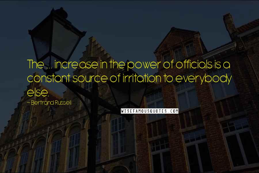 Bertrand Russell Quotes: The ... increase in the power of officials is a constant source of irritation to everybody else.