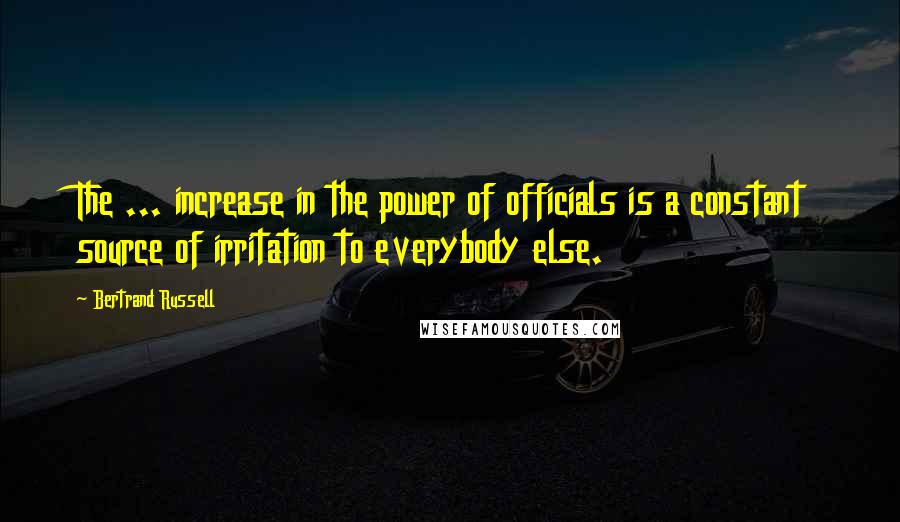 Bertrand Russell Quotes: The ... increase in the power of officials is a constant source of irritation to everybody else.