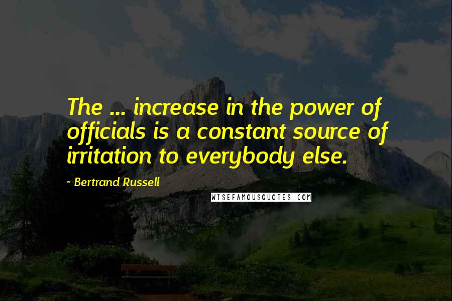 Bertrand Russell Quotes: The ... increase in the power of officials is a constant source of irritation to everybody else.