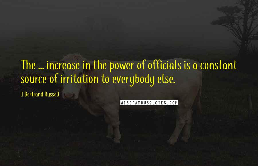 Bertrand Russell Quotes: The ... increase in the power of officials is a constant source of irritation to everybody else.