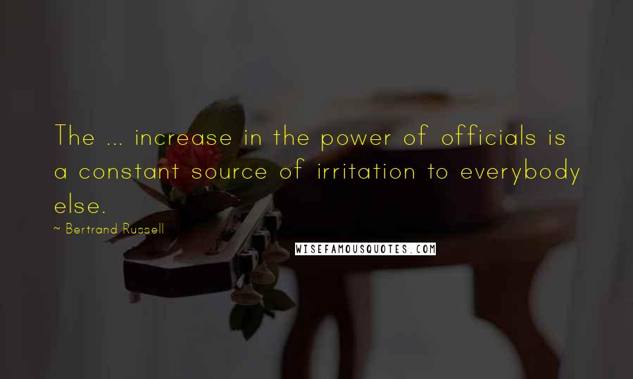 Bertrand Russell Quotes: The ... increase in the power of officials is a constant source of irritation to everybody else.