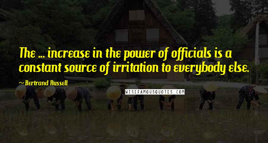 Bertrand Russell Quotes: The ... increase in the power of officials is a constant source of irritation to everybody else.