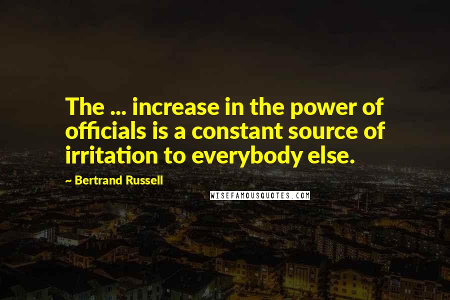 Bertrand Russell Quotes: The ... increase in the power of officials is a constant source of irritation to everybody else.