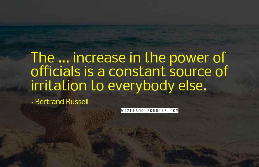 Bertrand Russell Quotes: The ... increase in the power of officials is a constant source of irritation to everybody else.