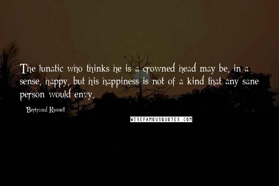 Bertrand Russell Quotes: The lunatic who thinks he is a crowned head may be, in a sense, happy, but his happiness is not of a kind that any sane person would envy.