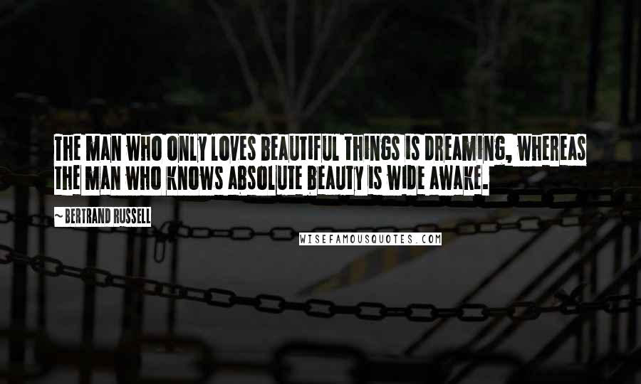 Bertrand Russell Quotes: The man who only loves beautiful things is dreaming, whereas the man who knows absolute beauty is wide awake.