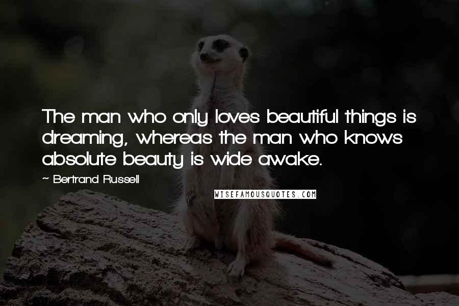 Bertrand Russell Quotes: The man who only loves beautiful things is dreaming, whereas the man who knows absolute beauty is wide awake.