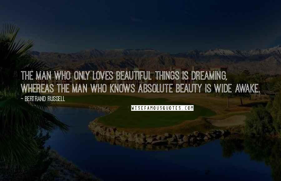 Bertrand Russell Quotes: The man who only loves beautiful things is dreaming, whereas the man who knows absolute beauty is wide awake.