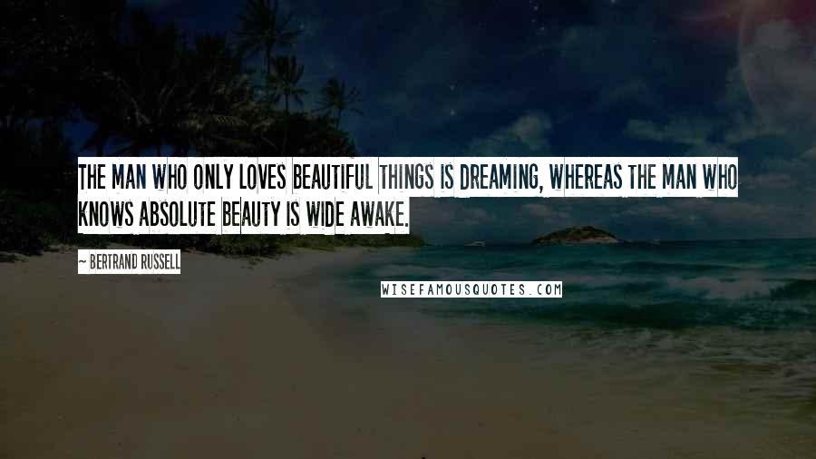 Bertrand Russell Quotes: The man who only loves beautiful things is dreaming, whereas the man who knows absolute beauty is wide awake.