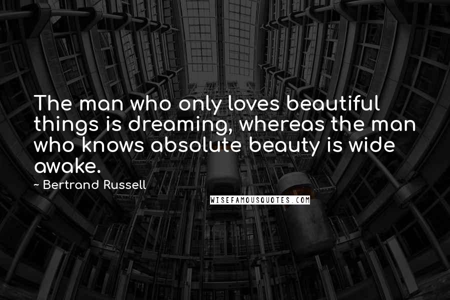 Bertrand Russell Quotes: The man who only loves beautiful things is dreaming, whereas the man who knows absolute beauty is wide awake.