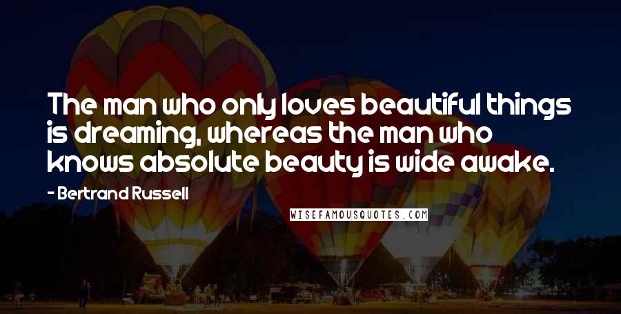 Bertrand Russell Quotes: The man who only loves beautiful things is dreaming, whereas the man who knows absolute beauty is wide awake.