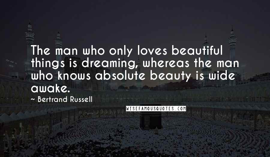 Bertrand Russell Quotes: The man who only loves beautiful things is dreaming, whereas the man who knows absolute beauty is wide awake.