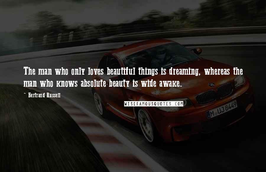 Bertrand Russell Quotes: The man who only loves beautiful things is dreaming, whereas the man who knows absolute beauty is wide awake.