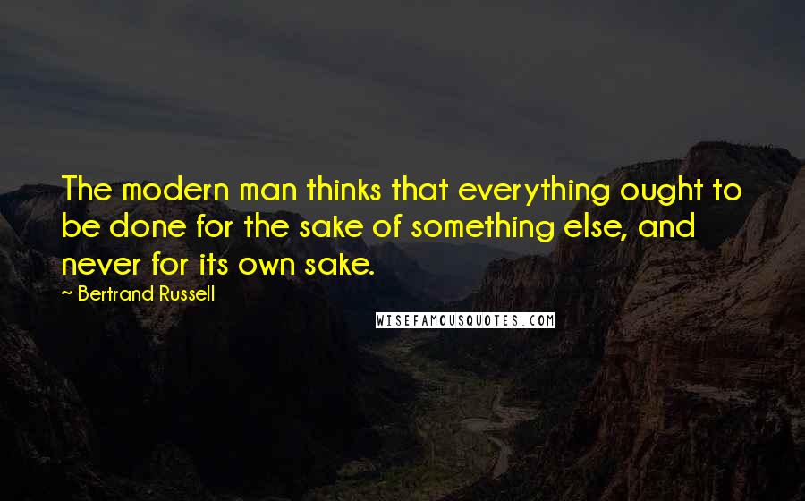 Bertrand Russell Quotes: The modern man thinks that everything ought to be done for the sake of something else, and never for its own sake.