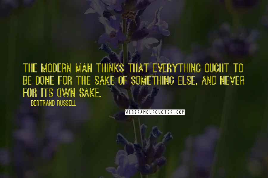 Bertrand Russell Quotes: The modern man thinks that everything ought to be done for the sake of something else, and never for its own sake.