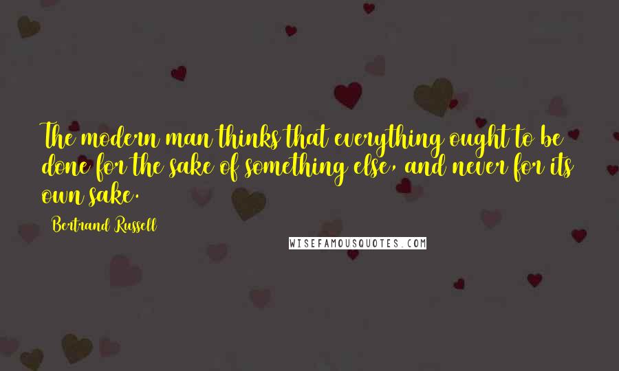 Bertrand Russell Quotes: The modern man thinks that everything ought to be done for the sake of something else, and never for its own sake.