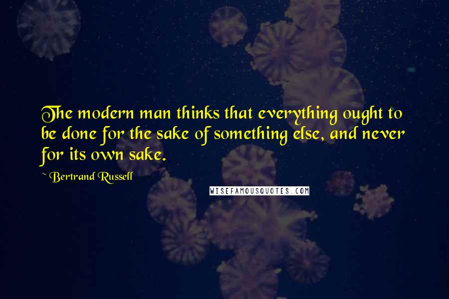 Bertrand Russell Quotes: The modern man thinks that everything ought to be done for the sake of something else, and never for its own sake.