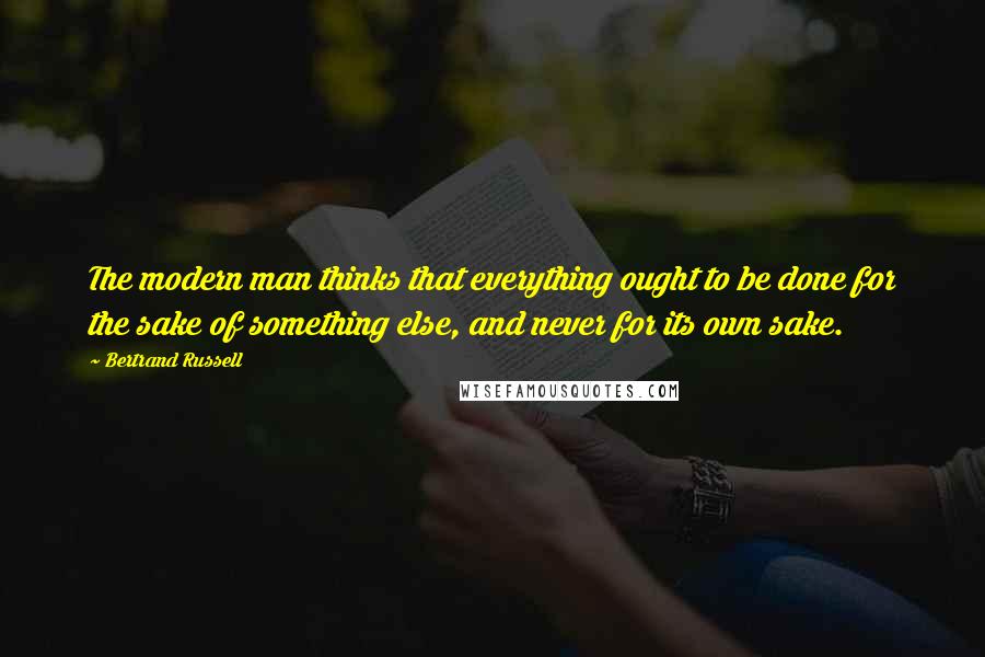 Bertrand Russell Quotes: The modern man thinks that everything ought to be done for the sake of something else, and never for its own sake.