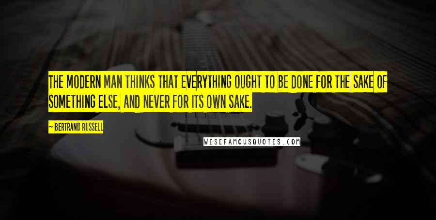 Bertrand Russell Quotes: The modern man thinks that everything ought to be done for the sake of something else, and never for its own sake.