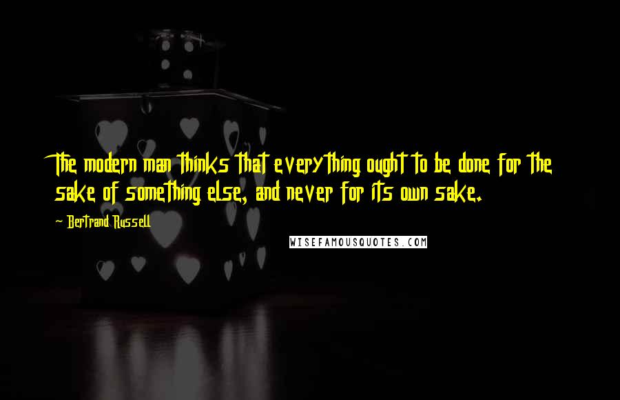 Bertrand Russell Quotes: The modern man thinks that everything ought to be done for the sake of something else, and never for its own sake.