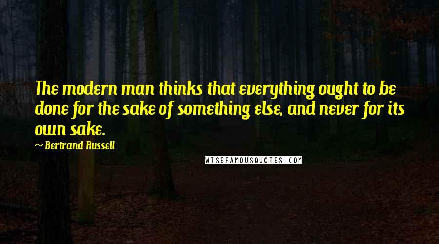 Bertrand Russell Quotes: The modern man thinks that everything ought to be done for the sake of something else, and never for its own sake.