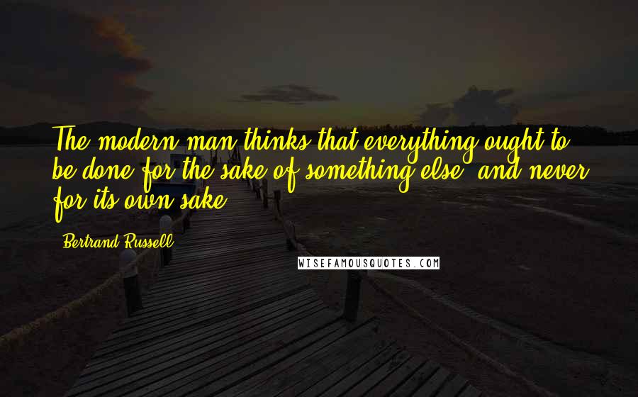 Bertrand Russell Quotes: The modern man thinks that everything ought to be done for the sake of something else, and never for its own sake.