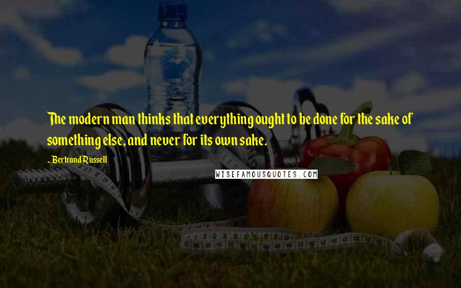 Bertrand Russell Quotes: The modern man thinks that everything ought to be done for the sake of something else, and never for its own sake.